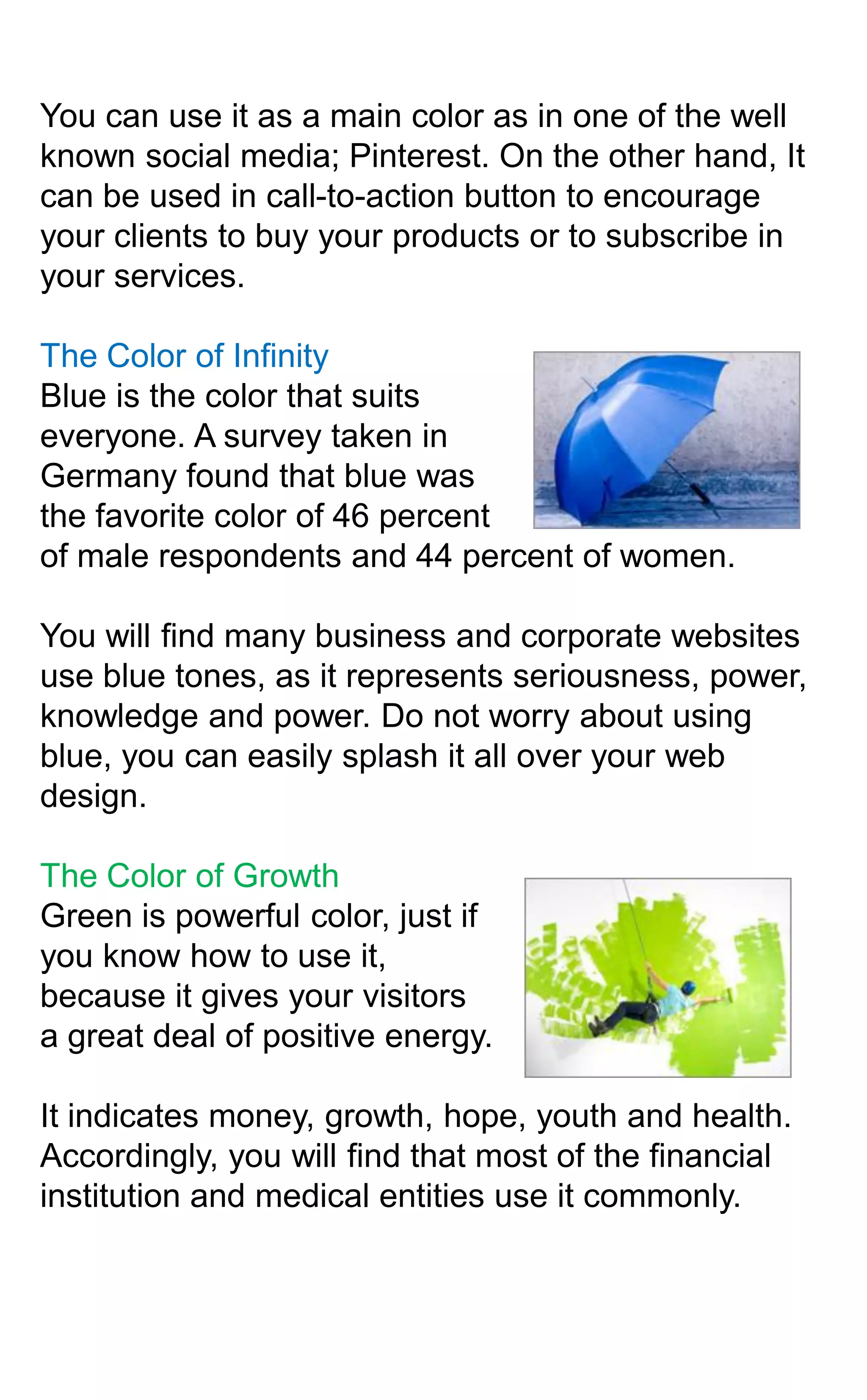 You can use it as a main color as in one of the well
known social media; Pinterest. On the other hand, It
can be used in call-to-action button to encourage
your clients to buy your products or to subscribe in
your services.
The Color of Infinity
Blue is the color that suits
everyone. A survey taken in
Germany found that blue was
the favorite color of 46 percent
of male respondents and 44 percent of women.
You will find many business and corporate websites
use blue tones, as it represents seriousness, power,
knowledge and power. Do not worry about using
blue, you can easily splash it all over your web
design.
The Color of Growth
Green is powerful color, just if
you know how to use it,
because it gives your visitors
a great deal of positive energy.
It indicates money, growth, hope, youth and health.
Accordingly, you will find that most of the financial
institution and medical entities use it commonly.

 