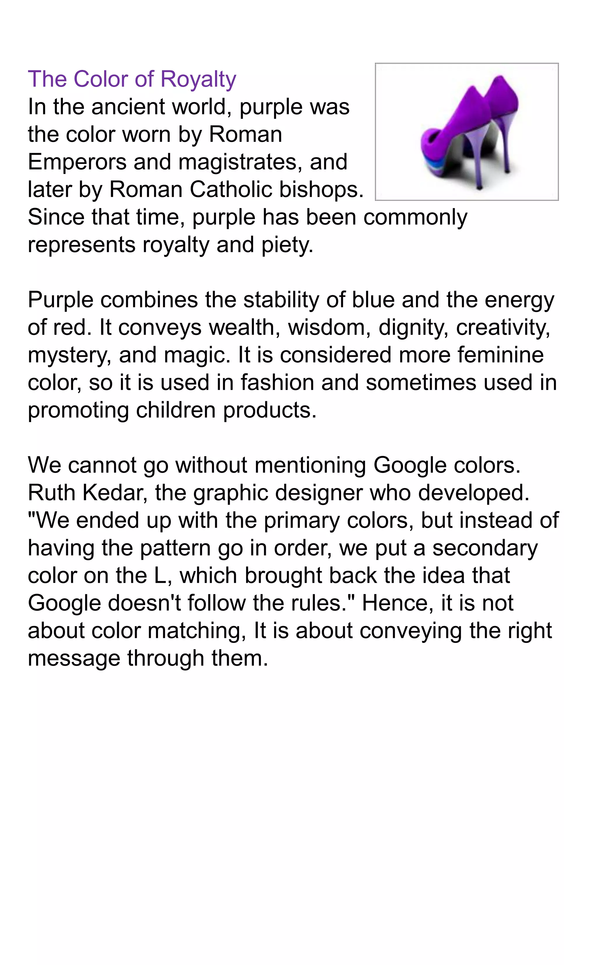 The Color of Royalty
In the ancient world, purple was
the color worn by Roman
Emperors and magistrates, and
later by Roman Catholic bishops.
Since that time, purple has been commonly
represents royalty and piety.
Purple combines the stability of blue and the energy
of red. It conveys wealth, wisdom, dignity, creativity,
mystery, and magic. It is considered more feminine
color, so it is used in fashion and sometimes used in
promoting children products.
We cannot go without mentioning Google colors.
Ruth Kedar, the graphic designer who developed.
"We ended up with the primary colors, but instead of
having the pattern go in order, we put a secondary
color on the L, which brought back the idea that
Google doesn't follow the rules." Hence, it is not
about color matching, It is about conveying the right
message through them.

 