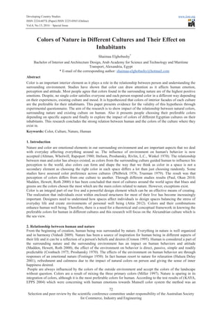 Developing Country Studies www.iiste.org
ISSN 2224-607X (Paper) ISSN 2225-0565 (Online)
Vol.4, No.13, 2014 – Special Issue
72
Selection and peer review by the scientific conference committee under responsibility of the Australian Society
for Commerce, Industry and Engineering
Colors of Nature in Different Cultures and Their Effect on
Inhabitants
Shaimaa Elghobashy*
Bachelor of Interior and Architecture Design, Arab Academy for Science and Technology and Maritime
Transport, Alexandria, Egypt
* E-mail of the corresponding author: shaimaa-elghobashy@hotmail.com
Abstract
Color is an important interior element as it plays a role in the relationship between person and understanding the
surrounding environment. Studies have shown that color can draw attention as it affects human emotion,
perception and attitude. Most people agree that colors found in the surrounding nature are of the highest positive
emotions. Despite, no single color satisfies everyone and each person respond color in a different way depending
on their experiences, existing culture and mood. It is hypothesized that colors of interior facades of each culture
are the preferable for their inhabitants. This paper presents evidence for the validity of this hypothesis through
experimental questionnaire. The aim of the research is to show impact of the relationship between natural colors,
surrounding nature and existing culture on human. Also it presents people choosing their preferable colors
depending on specific aspects and finally to explore the impact of colors of different Egyptian cultures on their
inhabitants. This research concludes the strong relation between human and the colors of the culture where they
exist in.
Keywords: Color, Culture, Nature, Human
1. Introduction
Nature and color are emotional elements in our surrounding environment and are important aspects that we deal
with everyday affecting everything around us. The influence of environment on human's behavior is now
accepted (Altman, Wholwill, Rapoport 1980; Ittelson, Proshansky, Rivlin, L.C., Winkel 1970). The relationship
between man and color has always existed, as colors from the surrounding culture guided human to influence his
perception to the world, also colors can form and shape the way that we think as color in a space is not a
secondary element as choosing the right color in each space differs a lot than just choosing randomly. Some
studies have assessed color preference across cultures (Philbrick 1976; Trueman 1979). The result was that
perception of colors differs from one culture to another. Through different studies results (Paul, Okan 2010;
Madden, Hewett, Roth 2000) it has been concluded that most of cultures around the world agree that blues and
greens are the colors chosen the most which are the main colors related to nature. However, exceptions exist.
Color is an integral part of our live and a powerful design element which can be an effective means of creating.
The realization that individuals exist within enclosed structures for most of their live has become increasingly
important. Designers need to understand how spaces affect individuals to design spaces balancing the stress of
everyday life and create environments of personal well being (Attia 2012). Colors and their combinations
enhance human well being. Therefore, there is a need for a theoretical and conceptual framework in knowing the
preferable colors for human in different cultures and this research will focus on the Alexandrian culture which is
the sea view.
2. Relationship between human and nature
From the beginning of creation, human being was surrounded by nature. Everything in nature is well organized
and in harmony (Vahedi 2009). Nature has been a source of inspiration for human being in different aspects of
their life and it can be a reflection of a person's beliefs and desires (Cronon 1995). Human is considered a part of
the surrounding nature and the surrounding environment has an impact on human behaviors and attitude
(Madden, Hewett, Roth 2000), the effect of the environment on behavior is direct, passive, simple and readily
predictable (Cronbach 1975; Proshansky 1970). The effects of the environment on human behavior are through
responses of an emotional nature (Festinger 1950). In fact human resort to nature for relaxation (Haluza Delay
2001), refreshment and calmness due to the impact of natural colors on person and giving the sense of inner
happiness desired.
People are always influenced by the colors of the outside environment and accept the colors of the landscape
without question. Colors are a result of mixing the three primary colors (Miller 1997). Nature is sparing in its
integration of colors, although it is the most preferable colors for human. According to the test results of (KAYA,
EPPS 2004) which were concerning with human emotions towards Munsell color system the method was an
 