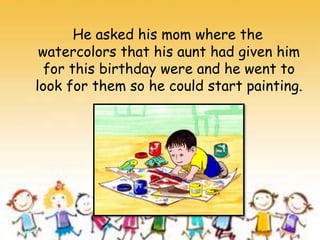 He asked his mom where the
watercolors that his aunt had given him
for this birthday were and he went to
look for them so he could start painting.
 