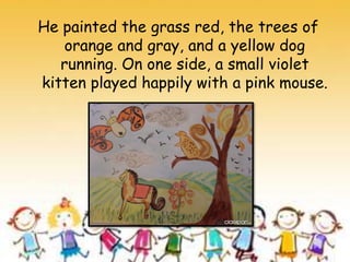 He painted the grass red, the trees of
orange and gray, and a yellow dog
running. On one side, a small violet
kitten played happily with a pink mouse.
 
