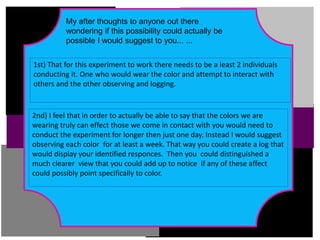 I think that in order to truly see the effects that color has on us we would
need to expose the subjects to a much larger dose of these colors.
My after thoughts to anyone out there
wondering if this possibility could actually be
possible I would suggest to you... ...
1st) That for this experiment to work there needs to be a least 2 individuals
conducting it. One who would wear the color and attempt to interact with
others and the other observing and logging.
2nd) I feel that in order to actually be able to say that the colors we are
wearing truly can effect those we come in contact with you would need to
conduct the experiment for longer then just one day. Instead I would suggest
observing each color for at least a week. That way you could create a log that
would display your identified responces. Then you could distinguished a
much clearer view that you could add up to notice if any of these affect
could possibly point specifically to color.
 