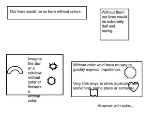 Without color we'd have no way to
guickly express importance.
Very little ways to show application for
something, some place or someone.
Our lives would be so bare without colors. Without them
our lives would
be extremely
dull and
boring. .
Imagine
the Sun
or a
rainbow
without
color or
firework
s
without
color.
However with color....
 