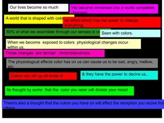 A world that is shaped with color
We become immersed into a world completely
changed.
An effect which has the power to change
everything.
There's also a thought that the colors you have on will effect the reception you recive from
others.
Its thought by some that the color you wear will dictate your mood
When we become exposed to colors physiological changes occur
within us.
The physiological effects color has on us can cause us to be sad, angry, mellow,
etc.
& they have the power to decive us..
Those changes are termed : chromodynamics.
80% of what we assimilate through our senses is visual.
Colors can stir up all kinds of
emotions.
Our lives become so much
more.
Seen with colors.
 
