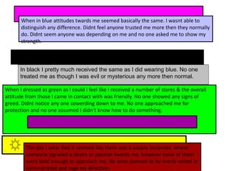 When in blue attitudes twards me seemed basically the same. I wasnt able to
distinguish any difference. Didnt feel anyone trusted me more then they normally
do. Didnt seem anyone was depending on me and no one asked me to show my
strength.
When I dressed as green as I could i feel like I received a number of stares & the overall
attitude from those I came in contact with was friendly. No one showed any signs of
greed. Didnt notice any one cowerding down to me. No one approached me for
protection and no one assumed I didn't know how to do something.
The day I wear Red it seemed like there was a couple instances where
someone signaled a desire or passion twards me, however none of them
were bold enough to approach me. No ones seemed to be overly exited or
deminstrated and rage my direction.
In black I pretty much received the same as I did wearing blue. No one
treated me as though I was evil or mysterious any more then normal.
 