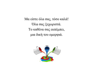 Μα είστε όλα σας, τόσο καλά!
Όλα σας ξεχωριστά.
Το καθένα σας εκπέμπει,
μια δική του ομορφιά.
 