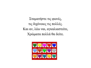 Σταματήστε τις φωνές,
τις διχόνοιες τις πολλές.
Και αν, λέω ναι, αγκαλιαστείτε,
Χρώματα πολλά θα δείτε.
 