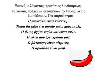 Ξεκινάμε λέγοντας προτάσεις λανθασμένες.
Τα παιδιά, πρέπει να εντοπίσουν το λάθος, να τις
διορθώσουν. Για παράδειγμα:
Η μπανάνα είναι κόκκινη .
Τώρα θα φάω ένα ωραίο μπλε πορτοκάλι.
Ο ήλιος βγήκε ψηλά και είναι μπλε.
Η γάτα μου έχει χρώμα ροζ.
Ο βάτραχος είναι κίτρινος.
Η αρκούδα είναι μωβ.
 