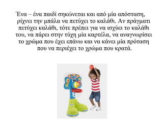 Ένα – ένα παιδί σηκώνεται και από μία απόσταση,
ρίχνει την μπάλα να πετύχει το καλάθι. Αν πράγματι
πετύχει καλάθι, τότε πρέπει για να ισχύει το καλάθι
του, να πάρει στην τύχη μία καρτέλα, να αναγνωρίσει
το χρώμα που έχει επάνω και να κάνει μία πρόταση
που να περιέχει το χρώμα που κρατά.
 