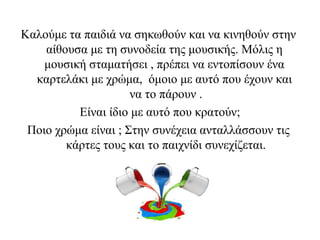 Καλούμε τα παιδιά να σηκωθούν και να κινηθούν στην
αίθουσα με τη συνοδεία της μουσικής. Μόλις η
μουσική σταματήσει , πρέπει να εντοπίσουν ένα
καρτελάκι με χρώμα, όμοιο με αυτό που έχουν και
να το πάρουν .
Είναι ίδιο με αυτό που κρατούν;
Ποιο χρώμα είναι ; Στην συνέχεια ανταλλάσσουν τις
κάρτες τους και το παιχνίδι συνεχίζεται.
 
