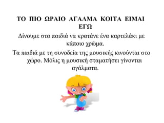 ΤΟ ΠΙΟ ΩΡΑΙΟ ΑΓΑΛΜΑ ΚΟΙΤΑ ΕΙΜΑΙ
ΕΓΩ
Δίνουμε στα παιδιά να κρατάνε ένα καρτελάκι με
κάποιο χρώμα.
Τα παιδιά με τη συνοδεία της μουσικής κινούνται στο
χώρο. Μόλις η μουσική σταματήσει γίνονται
αγάλματα.
 