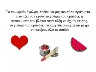 Το πιο ωραίο άγαλμα, πρέπει να μας πει πόσα πράγματα
γνωρίζει που έχουν το χρώμα που κρατάει, ή
αντικείμενα που βλέπει στην τάξη να έχουν επίσης,
το χρώμα που κρατάει. Το παιχνίδι συνεχίζεται μέχρι
να παίξουν όλα τα παιδιά
 