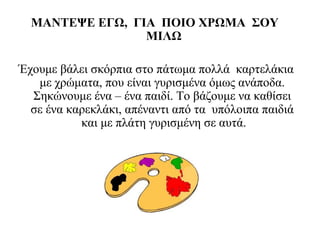 ΜΑΝΤΕΨΕ ΕΓΩ, ΓΙΑ ΠΟΙΟ ΧΡΩΜΑ ΣΟΥ
ΜΙΛΩ
Έχουμε βάλει σκόρπια στο πάτωμα πολλά καρτελάκια
με χρώματα, που είναι γυρισμένα όμως ανάποδα.
Σηκώνουμε ένα – ένα παιδί. Το βάζουμε να καθίσει
σε ένα καρεκλάκι, απέναντι από τα υπόλοιπα παιδιά
και με πλάτη γυρισμένη σε αυτά.
 