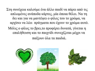 Στη συνέχεια καλούμε ένα άλλο παιδί να πάρει από τις
απλωμένες ανάποδα κάρτες, μία όποια θέλει. Να τη
δει και για να μαντέψει ο φίλος του το χρώμα, να
αρχίσει να λέει πράγματα που έχουν το χρώμα αυτό.
Μόλις ο φίλος το βρει,το προφέρει δυνατά, γίνεται η
επαλήθευση και το παιχνίδι συνεχίζεται μέχρι να
παίξουν όλα τα παιδιά.
 