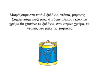 Μοιράζουμε στα παιδιά ξυλάκια, ντέφια, μαράκες.
Συμφωνούμε μαζί τους, ότι όταν βλέπουν κόκκινο
χρώμα θα χτυπάνε τα ξυλάκια, στο κίτρινο χρώμα, τα
ντέφια, στο μπλε τις μαράκες.
 