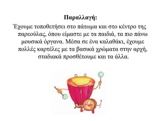 Παραλλαγή:
Έχουμε τοποθετήσει στο πάτωμα και στο κέντρο της
παρεούλας, όπου είμαστε με τα παιδιά, τα πιο πάνω
μουσικά όργανα. Μέσα σε ένα καλαθάκι, έχουμε
πολλές καρτέλες με τα βασικά χρώματα στην αρχή,
σταδιακά προσθέτουμε και τα άλλα.
 