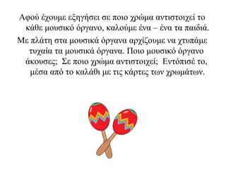 Αφού έχουμε εξηγήσει σε ποιο χρώμα αντιστοιχεί το
κάθε μουσικό όργανο, καλούμε ένα – ένα τα παιδιά.
Με πλάτη στα μουσικά όργανα αρχίζουμε να χτυπάμε
τυχαία τα μουσικά όργανα. Ποιο μουσικό όργανο
άκουσες; Σε ποιο χρώμα αντιστοιχεί; Εντόπισέ το,
μέσα από το καλάθι με τις κάρτες των χρωμάτων.
 