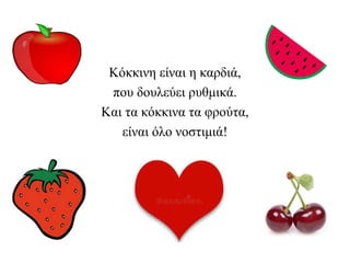 Κόκκινη είναι η καρδιά,
που δουλεύει ρυθμικά.
Και τα κόκκινα τα φρούτα,
είναι όλο νοστιμιά!
 