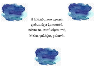 H Ελλάδα που αγαπώ,
χρώμα έχει ξακουστό.
Δέστε το. Αυτό είμαι εγώ,
Μπλε, γαλάζιο, γαλανό.
 