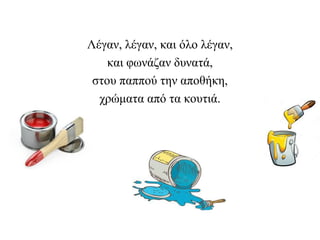 Λέγαν, λέγαν, και όλο λέγαν,
και φωνάζαν δυνατά,
στου παππού την αποθήκη,
χρώματα από τα κουτιά.
 