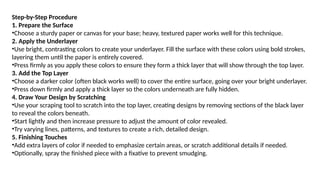 Step-by-Step Procedure
1. Prepare the Surface
•Choose a sturdy paper or canvas for your base; heavy, textured paper works well for this technique.
2. Apply the Underlayer
•Use bright, contrasting colors to create your underlayer. Fill the surface with these colors using bold strokes,
layering them until the paper is entirely covered.
•Press firmly as you apply these colors to ensure they form a thick layer that will show through the top layer.
3. Add the Top Layer
•Choose a darker color (often black works well) to cover the entire surface, going over your bright underlayer.
•Press down firmly and apply a thick layer so the colors underneath are fully hidden.
4. Draw Your Design by Scratching
•Use your scraping tool to scratch into the top layer, creating designs by removing sections of the black layer
to reveal the colors beneath.
•Start lightly and then increase pressure to adjust the amount of color revealed.
•Try varying lines, patterns, and textures to create a rich, detailed design.
5. Finishing Touches
•Add extra layers of color if needed to emphasize certain areas, or scratch additional details if needed.
•Optionally, spray the finished piece with a fixative to prevent smudging.
 