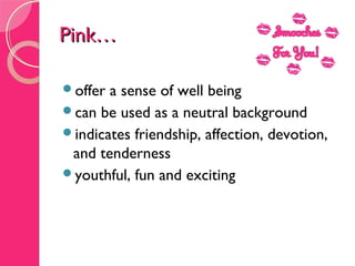 Pink…Pink…
offer a sense of well being 
can be used as a neutral background 
indicates friendship, affection, devotion,
and tenderness
youthful, fun and exciting
 