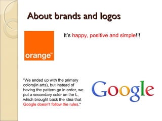 About brands and logosAbout brands and logos
It’s happy, positive and simple!!!
"We ended up with the primary
colors(in arts), but instead of
having the pattern go in order, we
put a secondary color on the L,
which brought back the idea that
Google doesn't follow the rules."
 