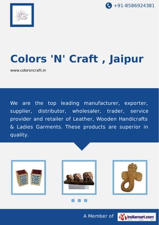 +91-8586924381
A Member of
Colors 'N' Craft , Jaipur
www.colorsncraft.in
We are the top leading manufacturer, exporter,
supplier, distributor, wholesaler, trader, service
provider and retailer of Leather, Wooden Handicrafts
& Ladies Garments. These products are superior in
quality.
 