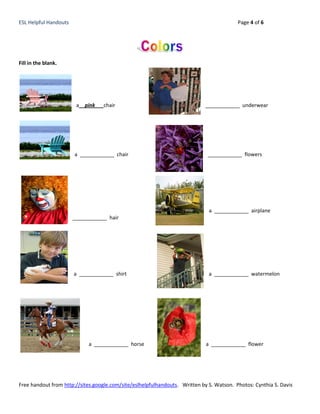 ESL Helpful Handouts                                                                      Page 4 of 6




Fill in the blank.




                        a__pink___chair                                      ____________ underwear




                       a ____________ chair                                  ____________ flowers




                                                                              a ____________ airplane
                       ____________ hair




                       a ____________ shirt                                   a ____________ watermelon




                            a ____________ horse                             a ____________ flower




Free handout from http://sites.google.com/site/eslhelpfulhandouts. Written by S. Watson. Photos: Cynthia S. Davis
 