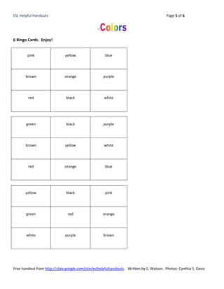 ESL Helpful Handouts                                                                      Page 5 of 6




6 Bingo Cards. Enjoy!


        pink                  yellow                  blue




       brown                  orange                 purple




        red                    black                 white




       green                   black                 purple




       brown                  yellow                 white




        red                   orange                  blue




       yellow                  black                  pink




       green                    red                 orange




       white                  purple                 brown




Free handout from http://sites.google.com/site/eslhelpfulhandouts. Written by S. Watson. Photos: Cynthia S. Davis
 