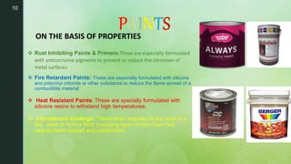 10
ON THE BASIS OF PROPERTIES
 Rust Inhibiting Paints & Primers:These are especially formulated
with anticorrosive pigments to prevent or reduce the corrosion of
metal surfaces.
 Fire Retardant Paints: These are especially formulated with silicone
and polyvinyl chloride or other substance to reduce the flame spread of a
combustible material
 Heat Resistant Paints: These are specially formulated with
silicone resins to withstand high temperatures.
 Intumescent Coatings: These when exposed to the heat of a
fire, swell to form a thick insulating layer of inert foam that
retards flame spread and combustion.
 