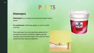 11
Distempers
Distempers are durable and economical water based
paints .
Its constituents :Colouring agents, as well as chalk
and lime.
They have been the main painting substance for
decades and still are excellent budget painting
solutions. Even the distempers now used are more
varied and have special properties.
 