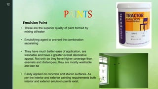 12
• These are the superior quality of paint formed by
mixing oil/water
• Emulsifying agent to prevent the combination
separating
• They have much better ease of application, are
washable and have a greater overall decorative
appeal. Not only do they have higher coverage than
enamels and distempers, they are mostly washable
and can be
• Easily applied on concrete and stucco surfaces. As
per the interior and exterior painting requirements both
interior and exterior emulsion paints exist.
Emulsion Paint
 