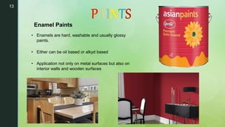 13
• Enamels are hard, washable and usually glossy
paints.
• Either can be oil based or alkyd based
• Application not only on metal surfaces but also on
interior walls and wooden surfaces
Enamel Paints
 