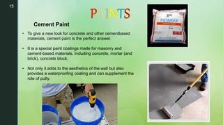 15
• To give a new look for concrete and other cementbased
materials, cement paint is the perfect answer.
• It is a special paint coatings made for masonry and
cement-based materials, including concrete, mortar (and
brick), concrete block.
• Not only it adds to the aesthetics of the wall but also
provides a waterproofing coating and can supplement the
role of putty.
Cement Paint
 
