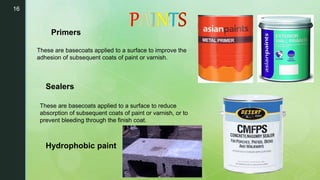 16
These are basecoats applied to a surface to improve the
adhesion of subsequent coats of paint or varnish.
Primers
Sealers
These are basecoats applied to a surface to reduce
absorption of subsequent coats of paint or varnish, or to
prevent bleeding through the finish coat.
Hydrophobic paint
 