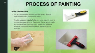 17
PROCESS OF PAINTING
Surface Preparation
• Surface preparation is important because it directly
affects the surface finish of the paint.
• A paint scrapper, a putty knife or a sand paper is used to
remove loose particles or flakes and the surface is made
enough and free from dust, dirt, grease etc. All loose
material is removed and filled with plaster or putty
mixture.
 