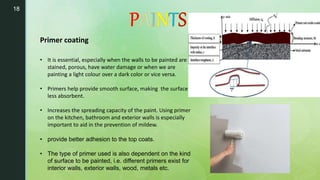 18
• It is essential, especially when the walls to be painted are
stained, porous, have water damage or when we are
painting a light colour over a dark color or vice versa.
• Primers help provide smooth surface, making the surface
less absorbent.
• Increases the spreading capacity of the paint. Using primer
on the kitchen, bathroom and exterior walls is especially
important to aid in the prevention of mildew.
• provide better adhesion to the top coats.
• The type of primer used is also dependent on the kind
of surface to be painted, i.e. different primers exist for
interior walls, exterior walls, wood, metals etc.
Primer coating
 