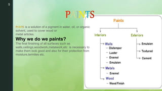 5
•
is a solution of a pigment in water, oil, or organic
solvent, used to cover wood or
metal articles.
Why we do we paints?
The final finishing of all surfaces such as
walls,ceilings,woodwork,metalwork,etc is necessary to
make them look good and also for their protection from
moisture,termites etc.
 