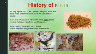 6 •
Cave of a 100,000-year-old human-made ochre-based
mixture that could have been used like paint.
Cave painting drawn with red or yellow
ochre, hematite, manganese oxide, and charcoal.
As long ago as 38,000 B.C., people used paint made from
soot, earth, and animal fat to adorn the walls of their
caves.
 