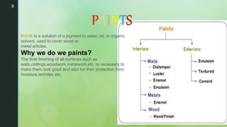 8
•
is a solution of a pigment in water, oil, or organic
solvent, used to cover wood or
metal articles.
Why we do we paints?
The final finishing of all surfaces such as
walls,ceilings,woodwork,metalwork,etc is necessary to
make them look good and also for their protection from
moisture,termites etc.
 