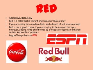 RED
• Aggressive, Bold, Sexy
• Red is a color that is vibrant and screams “look at me”
• If you are going for a modern look, add a touch of red into your logo
• Red is not a good choice if you are trying to be easy on the eyes,
  however, adding hints of red tones to a website or logo can enhance
  certain keywords or phrases
• Logos/Things that are RED:
 