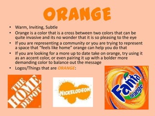 ORANGE
• Warm, Inviting, Subtle
• Orange is a color that is a cross between two colors that can be
  quite invasive and its no wonder that it is so pleasing to the eye
• If you are representing a community or you are trying to represent
  a space that “feels like home” orange can help you do that
• If you are looking for a more up to date take on orange, try using it
  as an accent color, or even pairing it up with a bolder more
  demanding color to balance out the message
• Logos/Things that are ORANGE:
 