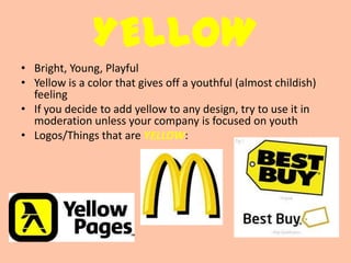 YELLOW
• Bright, Young, Playful
• Yellow is a color that gives off a youthful (almost childish)
  feeling
• If you decide to add yellow to any design, try to use it in
  moderation unless your company is focused on youth
• Logos/Things that are YELLOW:
 