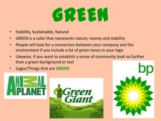 GREEN
• Stability, Sustainable, Natural
• GREEN is a color that represents nature, money and stability
• People will look for a connection between your company and the
  environment if you include a lot of green tones in your logo
• Likewise, if you want to establish a sense of community look no further
  than a green background or text
• Logos/Things that are GREEN:
 