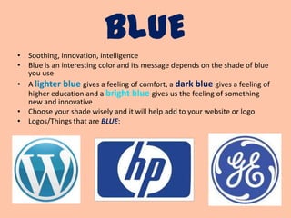 BLUE
• Soothing, Innovation, Intelligence
• Blue is an interesting color and its message depends on the shade of blue
  you use
• A lighter blue gives a feeling of comfort, a dark blue gives a feeling of
  higher education and a bright blue gives us the feeling of something
  new and innovative
• Choose your shade wisely and it will help add to your website or logo
• Logos/Things that are BLUE:
 