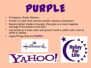 PURPLE
• Prestigious, Royal, Mystery
• Purple is a color that conveys wealth, mystery, and power.
• Beware darker shades of purple, they give us a more negative
  message if the purple is too dark.
• Use purple as a main color and accent it with a subtle color such as
  white or yellow.
• Logos/Things that are PURPLE:
 