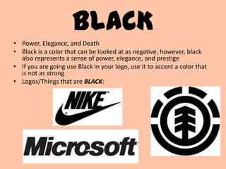 BLACK
• Power, Elegance, and Death
• Black is a color that can be looked at as negative, however, black
  also represents a sense of power, elegance, and prestige
• If you are going use Black in your logo, use it to accent a color that
  is not as strong
• Logos/Things that are BLACK:
 