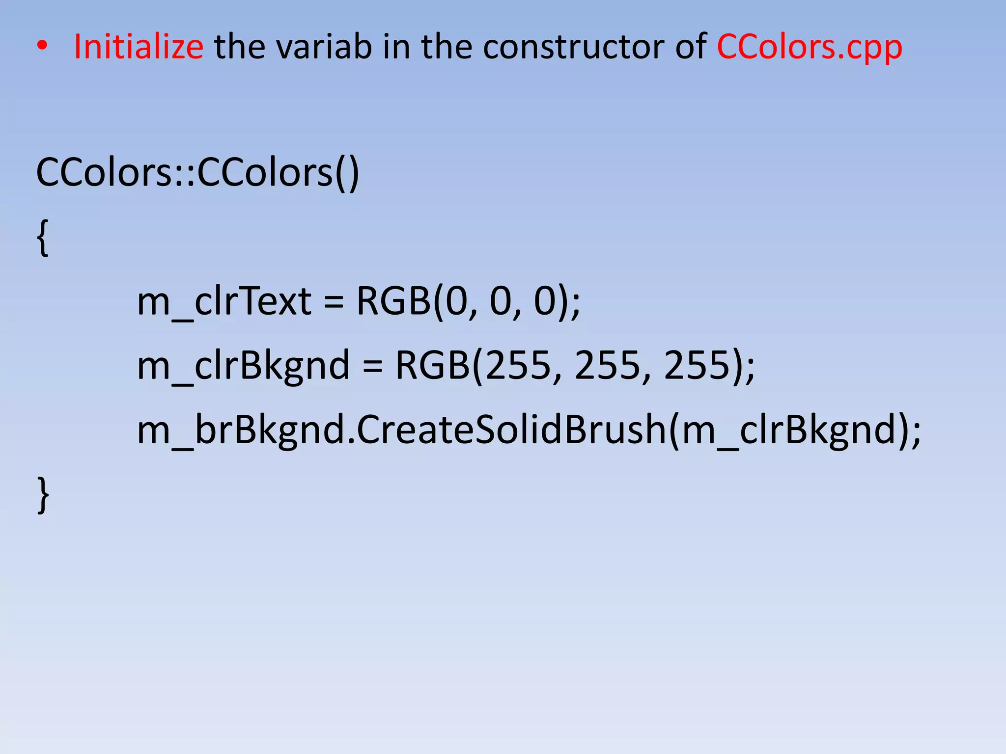 • Initialize the variab in the constructor of CColors.cpp
CColors::CColors()
{
m_clrText = RGB(0, 0, 0);
m_clrBkgnd = RGB(255, 255, 255);
m_brBkgnd.CreateSolidBrush(m_clrBkgnd);
}