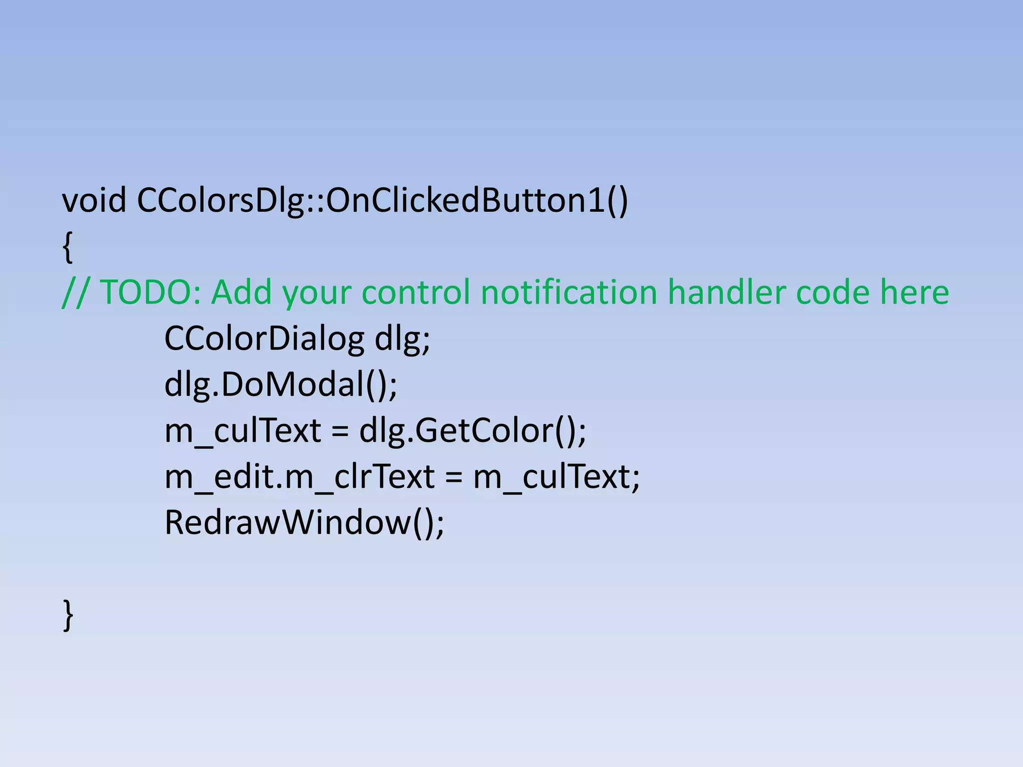 void CColorsDlg::OnClickedButton1()
{
// TODO: Add your control notification handler code here
CColorDialog dlg;
dlg.DoModal();
m_culText = dlg.GetColor();
m_edit.m_clrText = m_culText;
RedrawWindow();
}